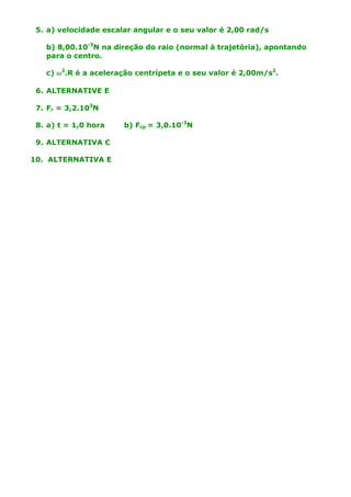 5. a) velocidade escalar angular e o seu valor é 2,00 rad/s
b) 8,00.10-3N na direção do raio (normal à trajetória), apontando
para o centro.
c) w2.R é a aceleração centrípeta e o seu valor é 2,00m/s2.
6. ALTERNATIVE E
7. Fr = 3,2.103N
8. a) t = 1,0 hora
9. ALTERNATIVA C
10. ALTERNATIVA E

b) Fcp = 3,0.10-3N

 