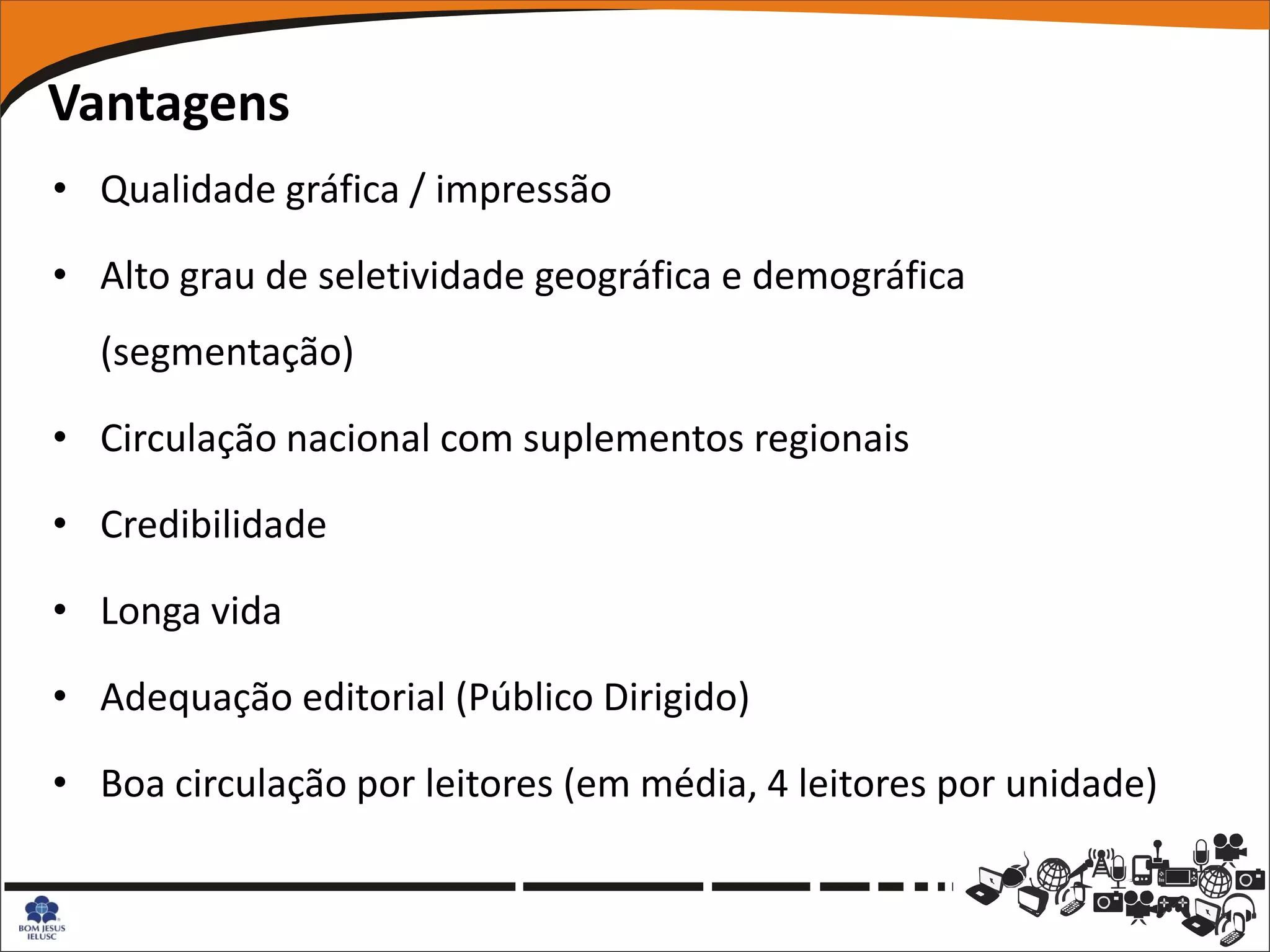 Vantagens
• Qualidade gráfica / impressão

• Alto grau de seletividade geográfica e demográfica
  (segmentação)

• Circulação nacional com suplementos regionais

• Credibilidade

• Longa vida

• Adequação editorial (Público Dirigido)

• Boa circulação por leitores (em média, 4 leitores por unidade)
 