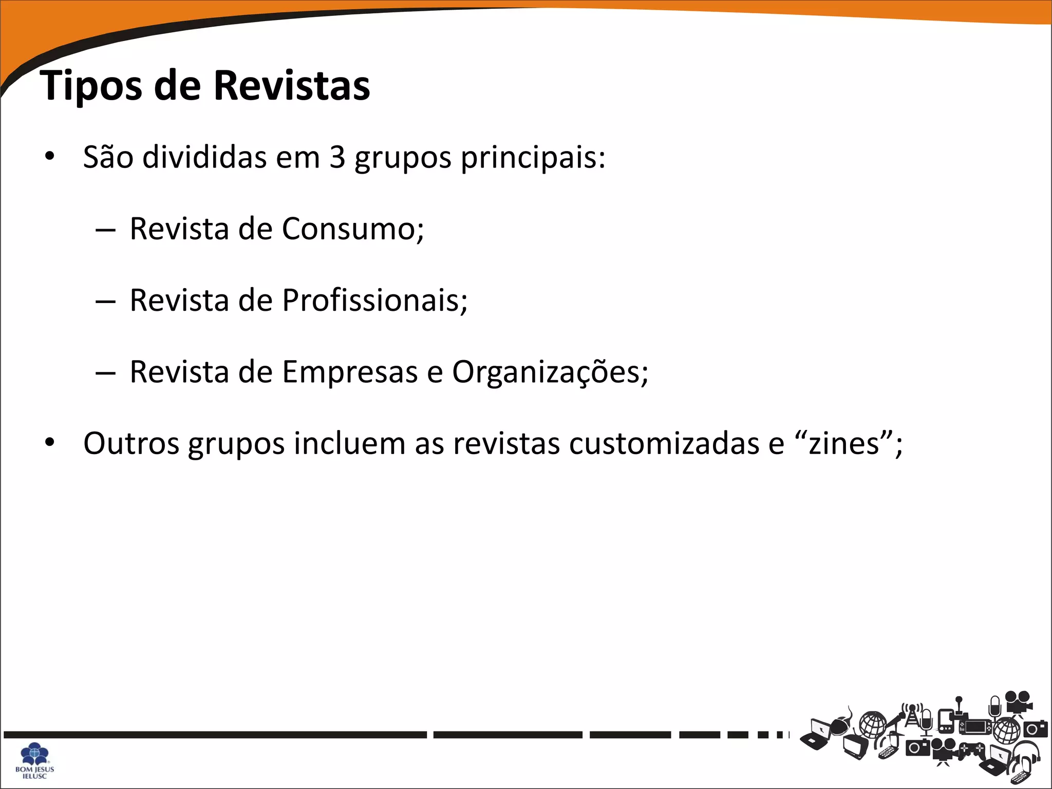 Tipos de Revistas
• São divididas em 3 grupos principais:

   – Revista de Consumo;

   – Revista de Profissionais;

   – Revista de Empresas e Organizações;

• Outros grupos incluem as revistas customizadas e “zines”;
 