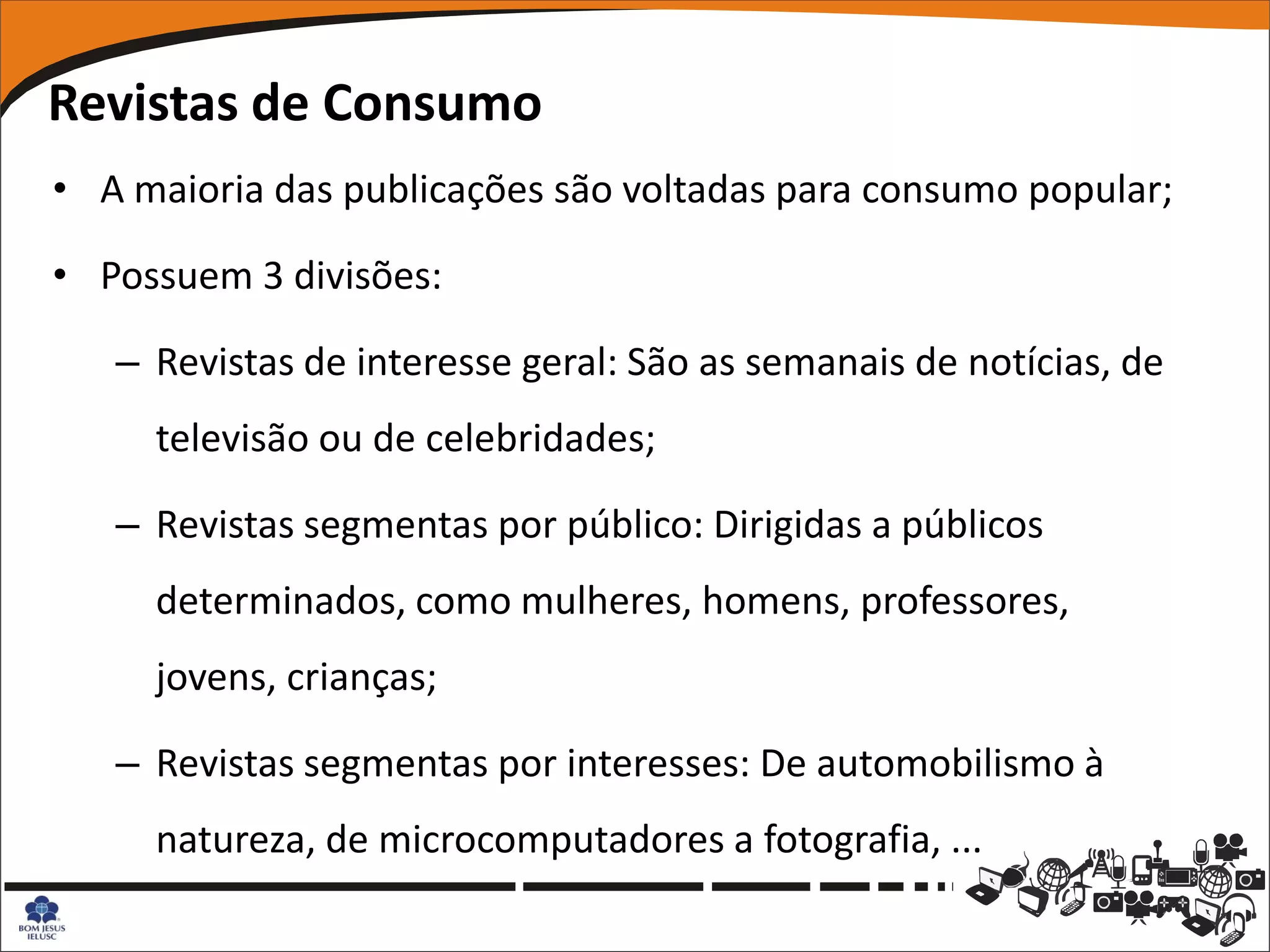 Revistas de Consumo
• A maioria das publicações são voltadas para consumo popular;

• Possuem 3 divisões:

   – Revistas de interesse geral: São as semanais de notícias, de
     televisão ou de celebridades;

   – Revistas segmentas por público: Dirigidas a públicos
     determinados, como mulheres, homens, professores,
     jovens, crianças;

   – Revistas segmentas por interesses: De automobilismo à
     natureza, de microcomputadores a fotografia, ...
 