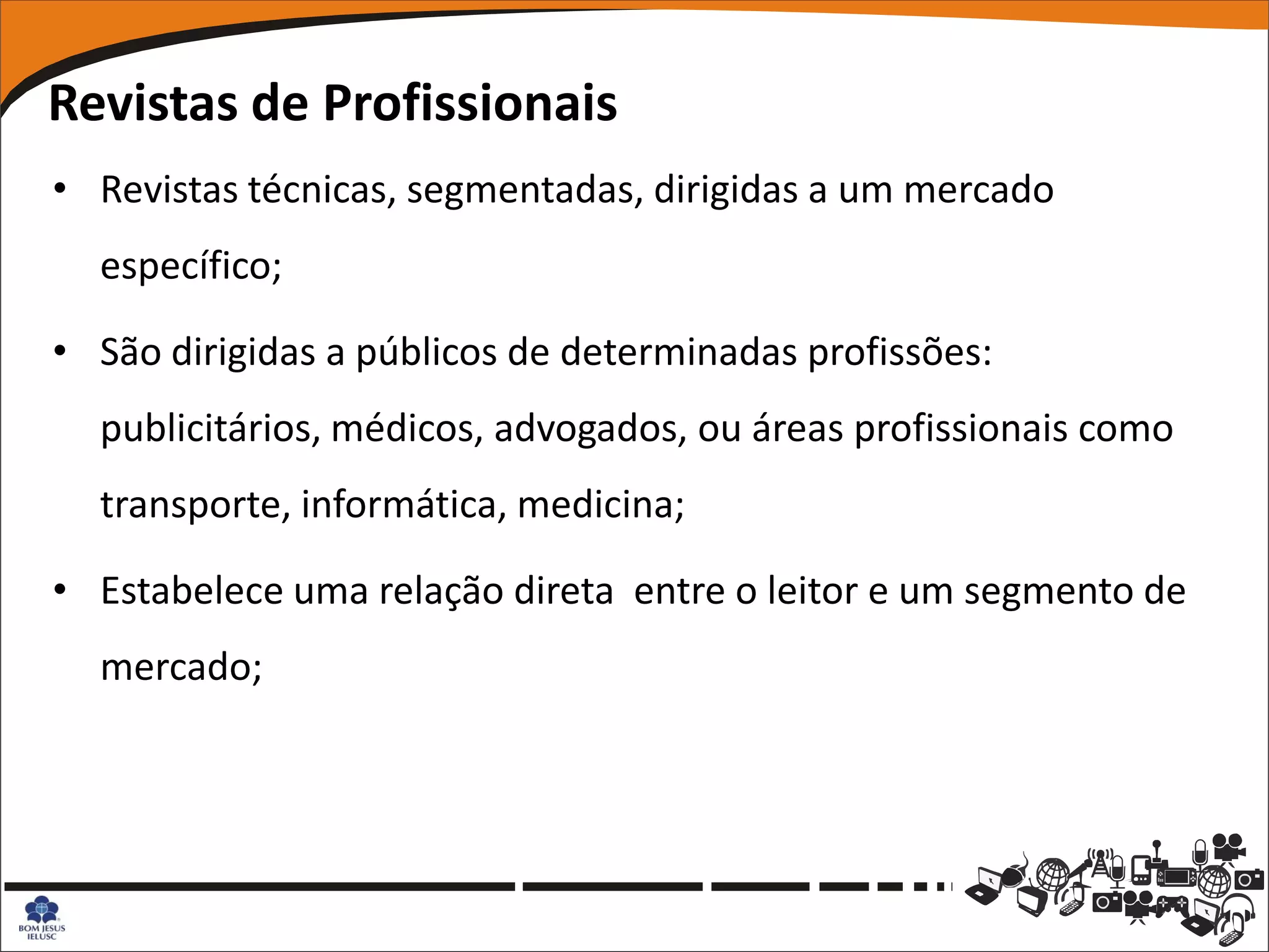 Revistas de Profissionais
• Revistas técnicas, segmentadas, dirigidas a um mercado
  específico;

• São dirigidas a públicos de determinadas profissões:
  publicitários, médicos, advogados, ou áreas profissionais como
  transporte, informática, medicina;

• Estabelece uma relação direta entre o leitor e um segmento de
  mercado;
 