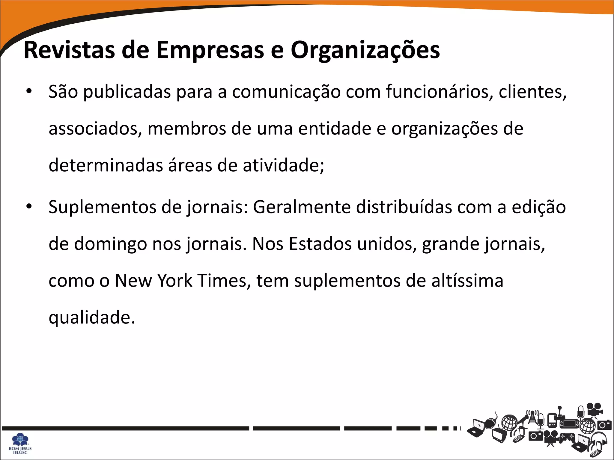 Revistas de Empresas e Organizações
• São publicadas para a comunicação com funcionários, clientes,
  associados, membros de uma entidade e organizações de
  determinadas áreas de atividade;

• Suplementos de jornais: Geralmente distribuídas com a edição
  de domingo nos jornais. Nos Estados unidos, grande jornais,
  como o New York Times, tem suplementos de altíssima
  qualidade.
 