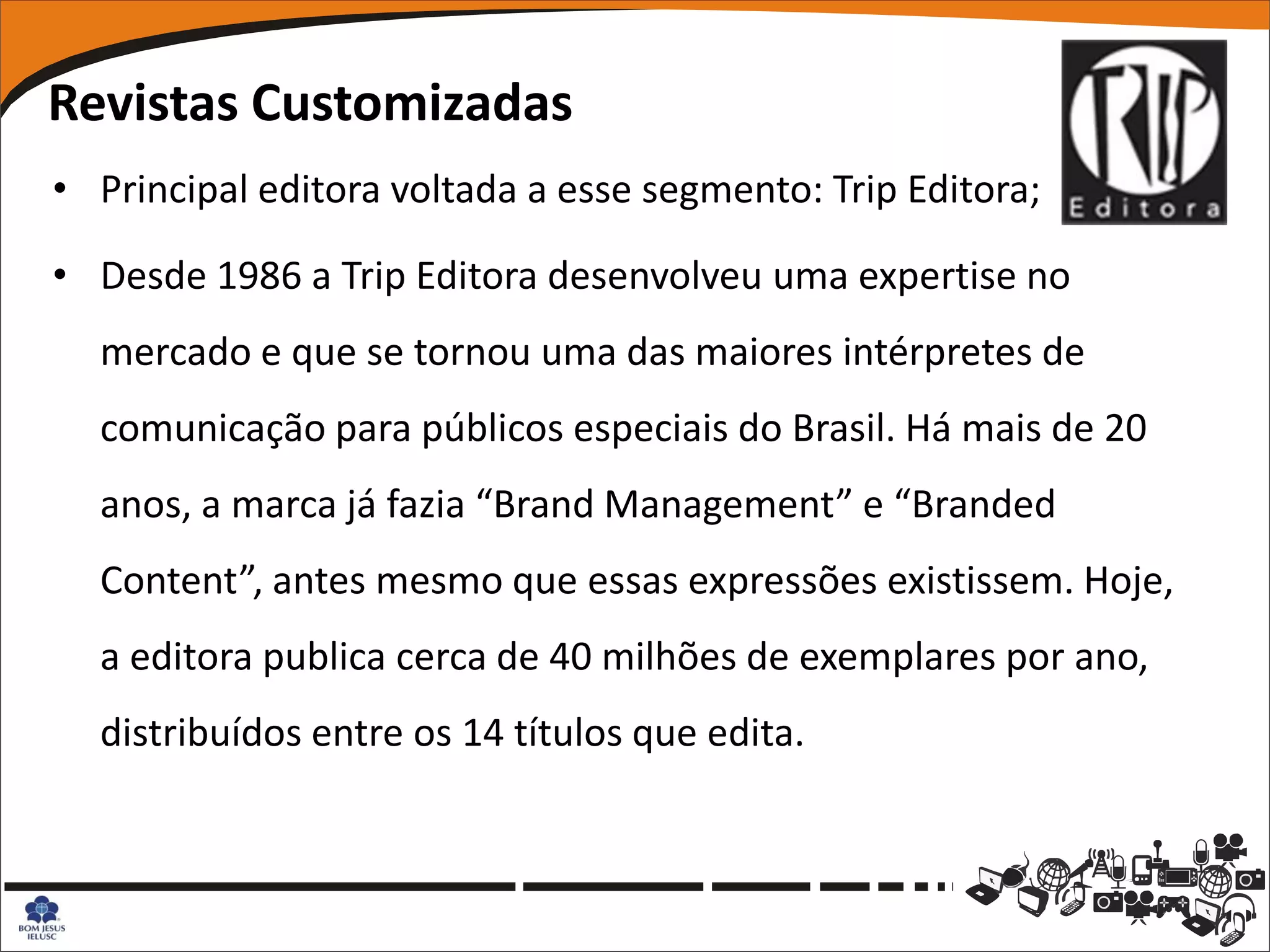 Revistas Customizadas
• Principal editora voltada a esse segmento: Trip Editora;

• Desde 1986 a Trip Editora desenvolveu uma expertise no
  mercado e que se tornou uma das maiores intérpretes de
  comunicação para públicos especiais do Brasil. Há mais de 20
  anos, a marca já fazia “Brand Management” e “Branded
  Content”, antes mesmo que essas expressões existissem. Hoje,
  a editora publica cerca de 40 milhões de exemplares por ano,
  distribuídos entre os 14 títulos que edita.
 