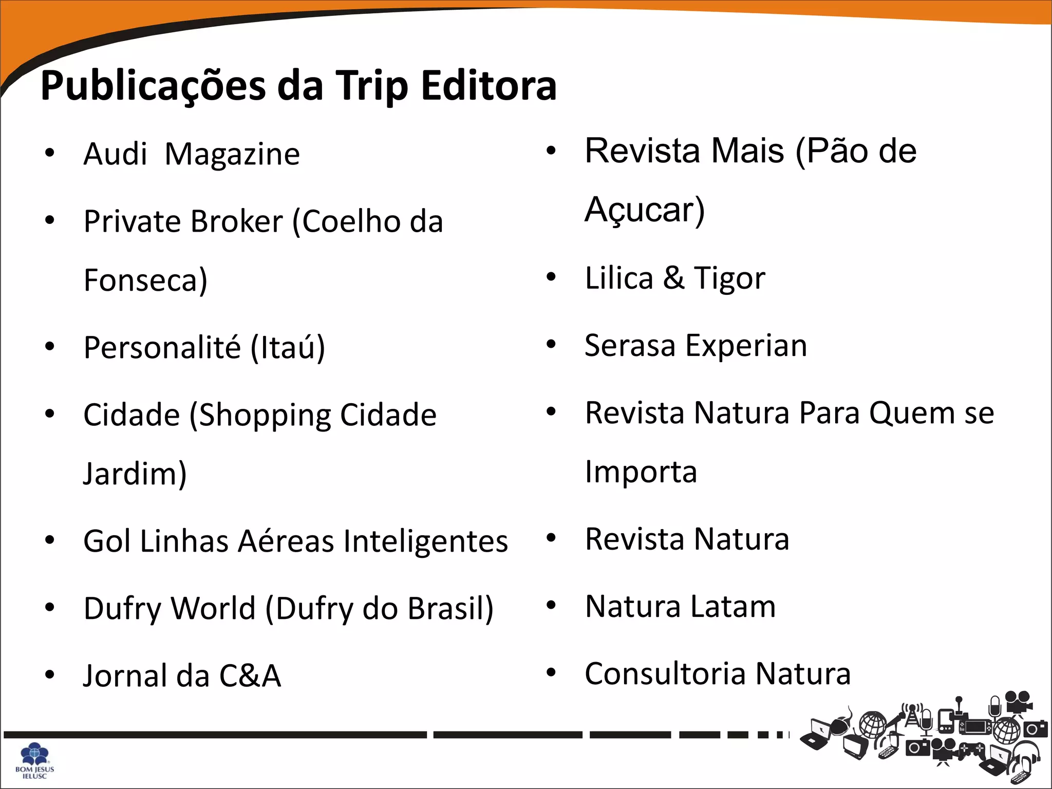Publicações da Trip Editora
• Audi Magazine                    • Revista Mais (Pão de
• Private Broker (Coelho da          Açucar)
  Fonseca)                         • Lilica & Tigor
• Personalité (Itaú)               • Serasa Experian
• Cidade (Shopping Cidade          • Revista Natura Para Quem se
  Jardim)                            Importa
• Gol Linhas Aéreas Inteligentes   • Revista Natura
• Dufry World (Dufry do Brasil)    • Natura Latam
• Jornal da C&A                    • Consultoria Natura
 