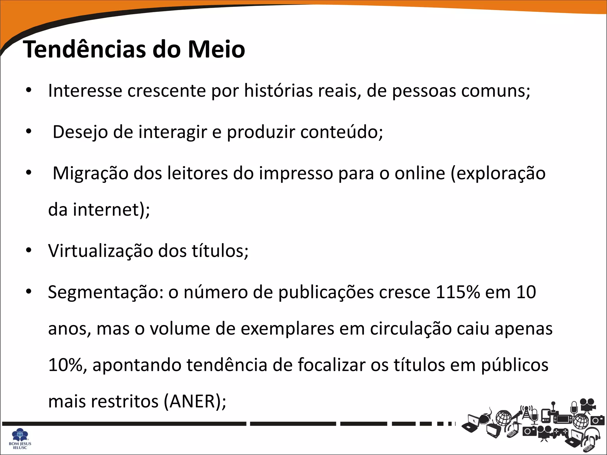 Tendências do Meio
• Interesse crescente por histórias reais, de pessoas comuns;

• Desejo de interagir e produzir conteúdo;

• Migração dos leitores do impresso para o online (exploração
  da internet);

• Virtualização dos títulos;

• Segmentação: o número de publicações cresce 115% em 10
  anos, mas o volume de exemplares em circulação caiu apenas
  10%, apontando tendência de focalizar os títulos em públicos
  mais restritos (ANER);
 