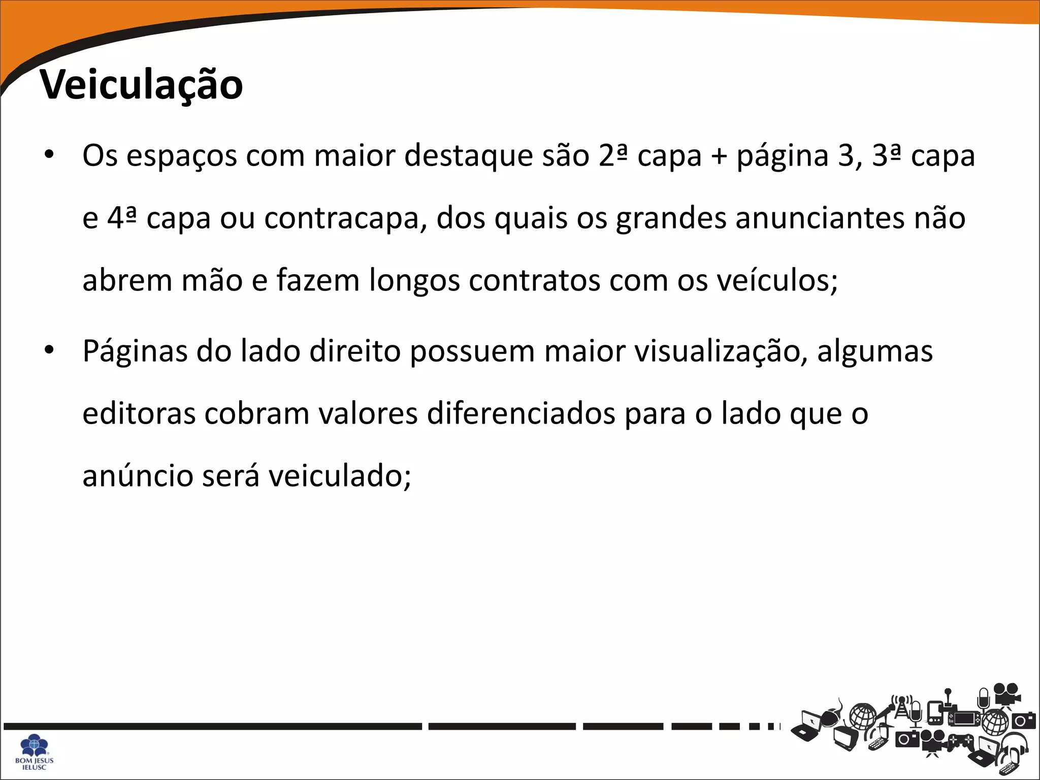 Veiculação
• Os espaços com maior destaque são 2ª capa + página 3, 3ª capa
  e 4ª capa ou contracapa, dos quais os grandes anunciantes não
  abrem mão e fazem longos contratos com os veículos;

• Páginas do lado direito possuem maior visualização, algumas
  editoras cobram valores diferenciados para o lado que o
  anúncio será veiculado;
 