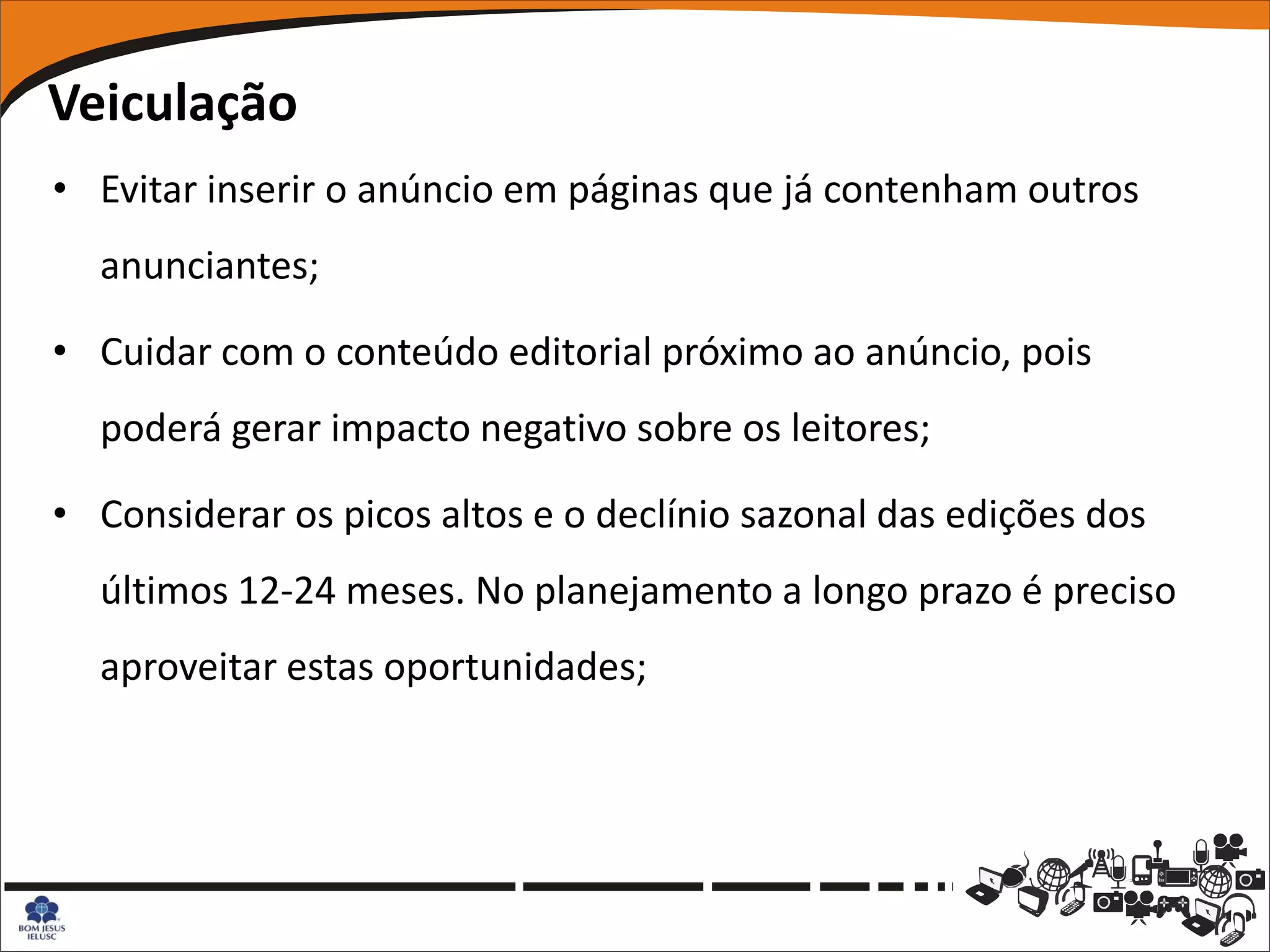 Veiculação
• Evitar inserir o anúncio em páginas que já contenham outros
  anunciantes;

• Cuidar com o conteúdo editorial próximo ao anúncio, pois
  poderá gerar impacto negativo sobre os leitores;

• Considerar os picos altos e o declínio sazonal das edições dos
  últimos 12-24 meses. No planejamento a longo prazo é preciso
  aproveitar estas oportunidades;
 