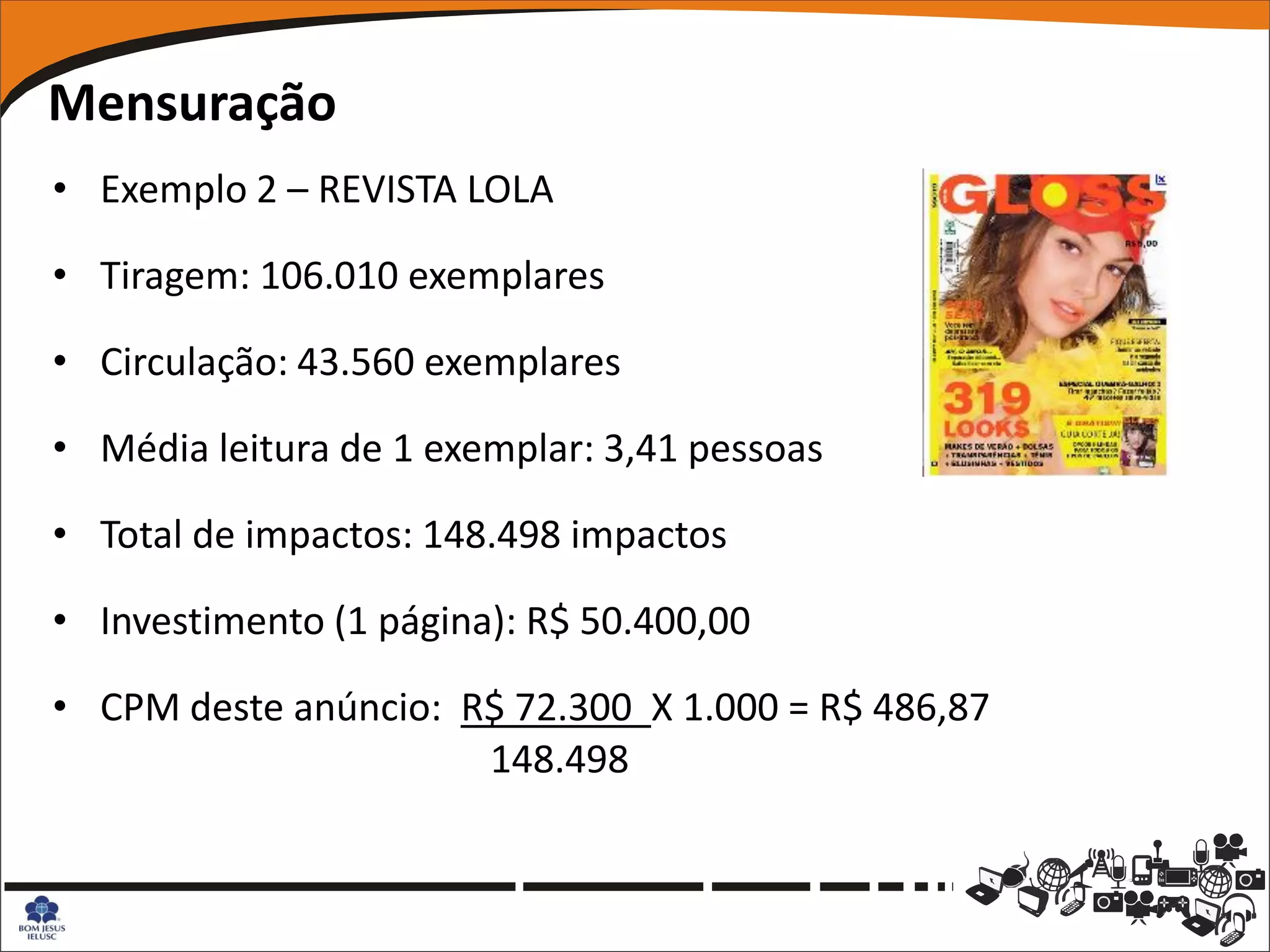 Mensuração
• Exemplo 2 – REVISTA LOLA

• Tiragem: 106.010 exemplares

• Circulação: 43.560 exemplares

• Média leitura de 1 exemplar: 3,41 pessoas

• Total de impactos: 148.498 impactos

• Investimento (1 página): R$ 50.400,00

• CPM deste anúncio: R$ 72.300 X 1.000 = R$ 486,87
                      148.498
 