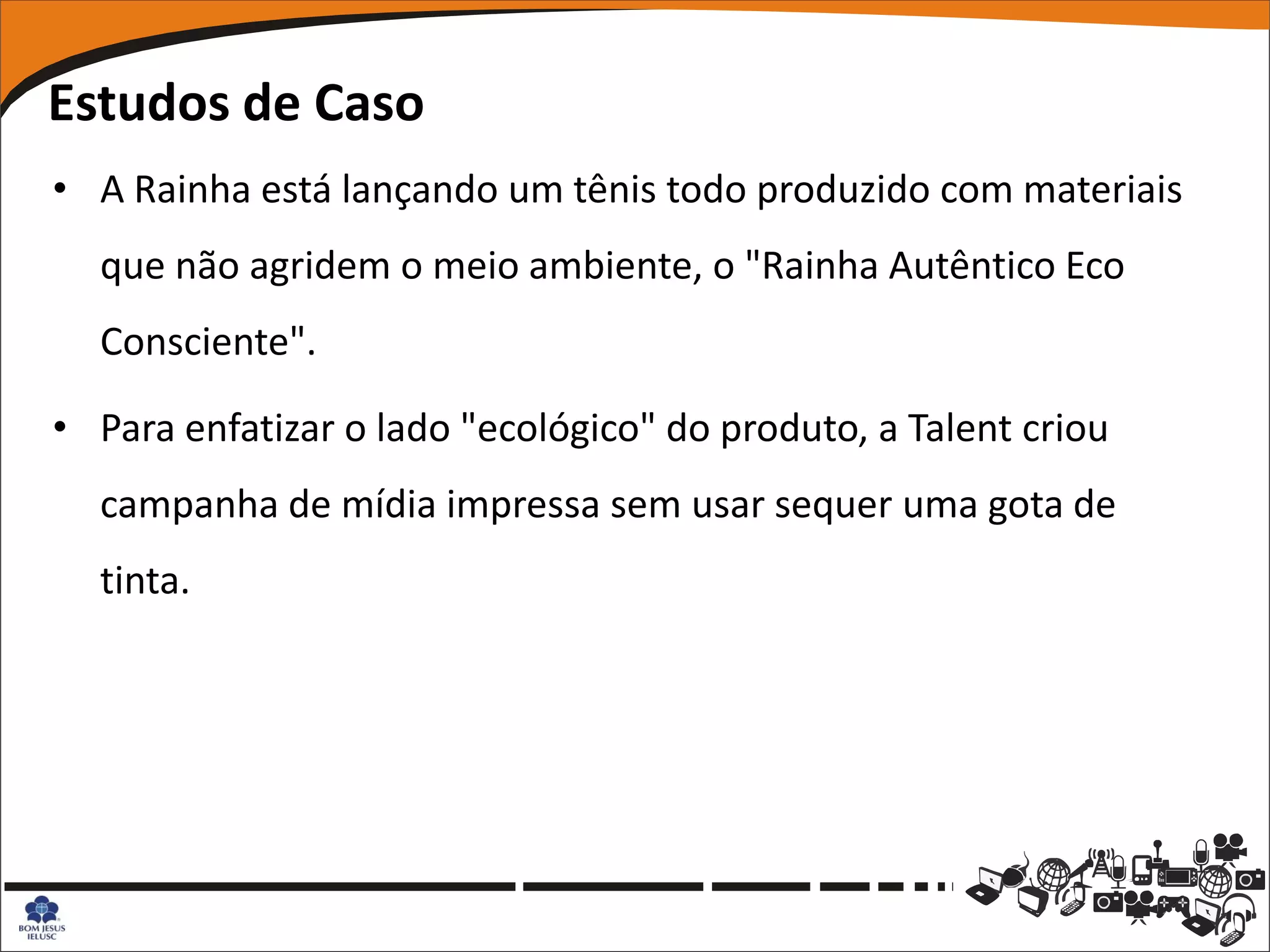 Estudos de Caso
• A Rainha está lançando um tênis todo produzido com materiais
  que não agridem o meio ambiente, o "Rainha Autêntico Eco
  Consciente".

• Para enfatizar o lado "ecológico" do produto, a Talent criou
  campanha de mídia impressa sem usar sequer uma gota de
  tinta.
 