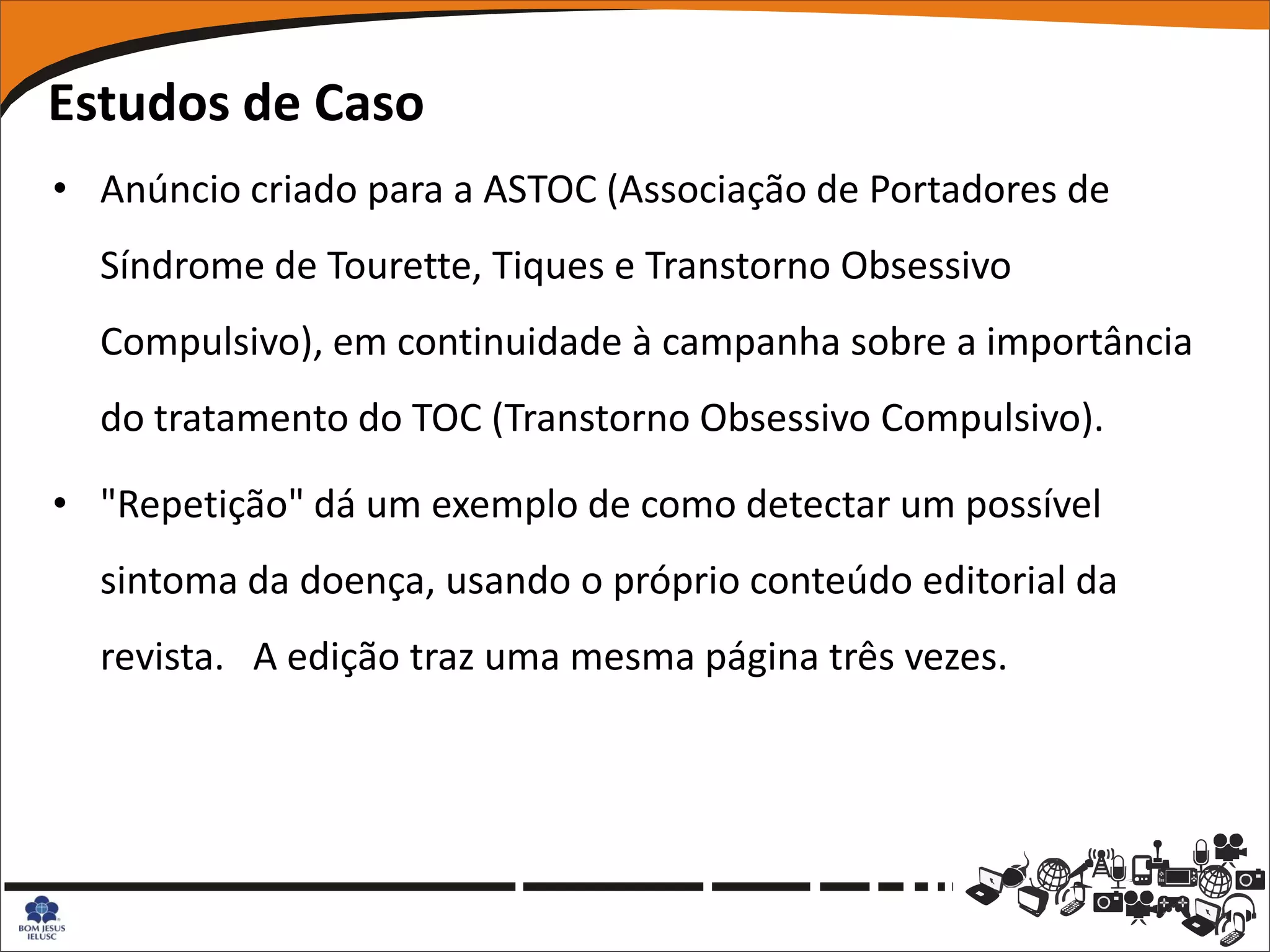 Estudos de Caso
• Anúncio criado para a ASTOC (Associação de Portadores de
  Síndrome de Tourette, Tiques e Transtorno Obsessivo
  Compulsivo), em continuidade à campanha sobre a importância
  do tratamento do TOC (Transtorno Obsessivo Compulsivo).

• "Repetição" dá um exemplo de como detectar um possível
  sintoma da doença, usando o próprio conteúdo editorial da
  revista. A edição traz uma mesma página três vezes.
 