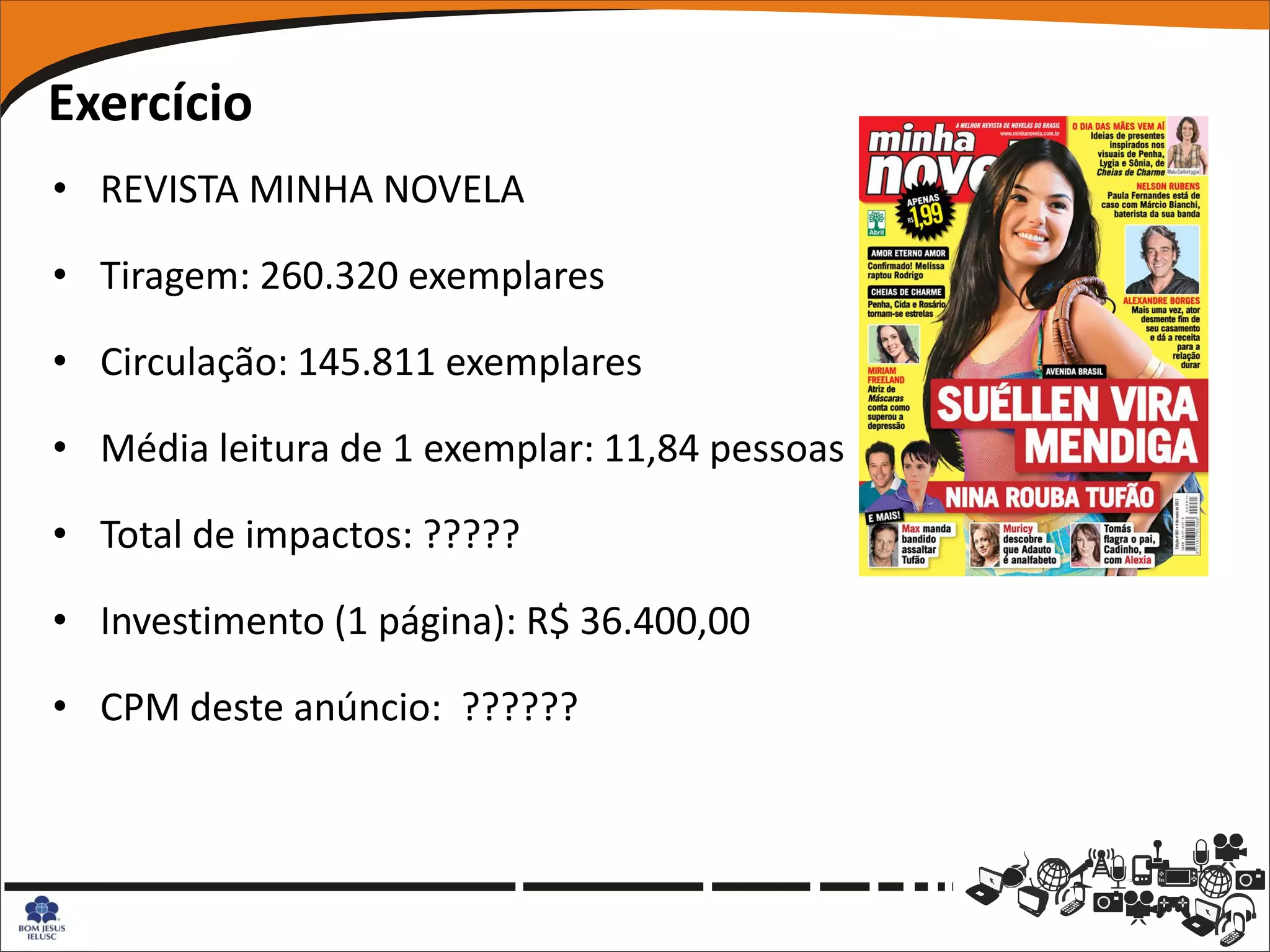 Exercício
• REVISTA MINHA NOVELA

• Tiragem: 260.320 exemplares

• Circulação: 145.811 exemplares

• Média leitura de 1 exemplar: 11,84 pessoas

• Total de impactos: ?????

• Investimento (1 página): R$ 36.400,00

• CPM deste anúncio: ??????
 
