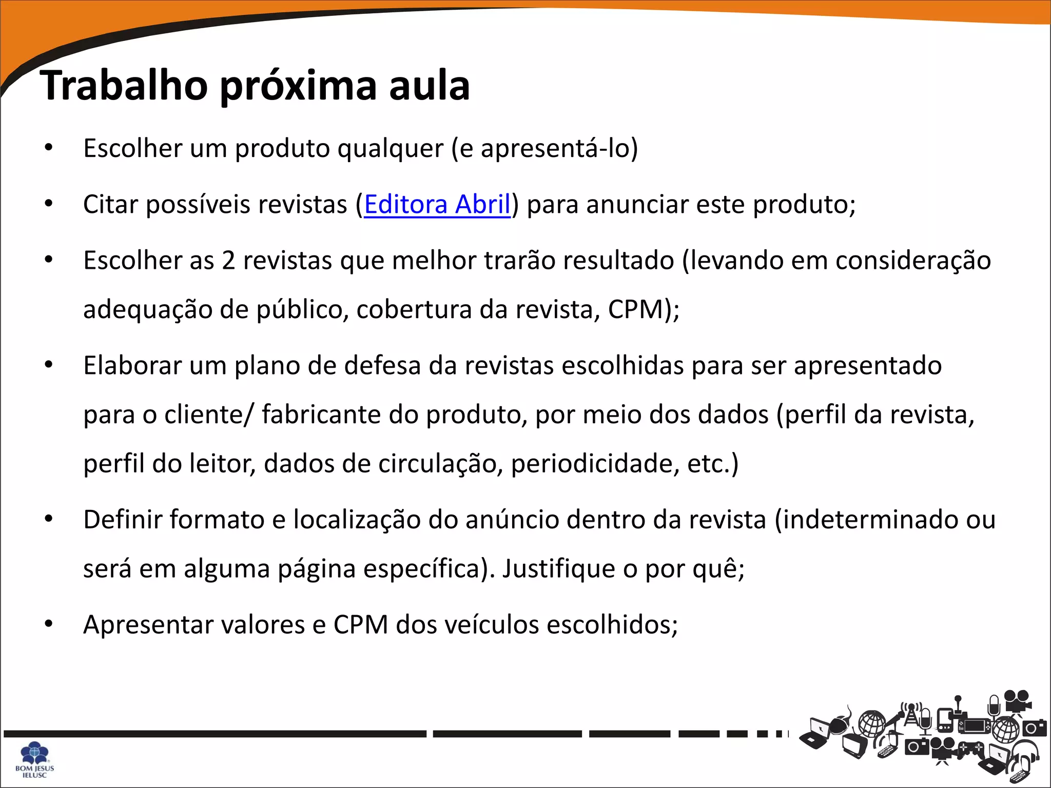 Trabalho próxima aula
• Escolher um produto qualquer (e apresentá-lo)
• Citar possíveis revistas (Editora Abril) para anunciar este produto;
• Escolher as 2 revistas que melhor trarão resultado (levando em consideração
   adequação de público, cobertura da revista, CPM);
• Elaborar um plano de defesa da revistas escolhidas para ser apresentado
   para o cliente/ fabricante do produto, por meio dos dados (perfil da revista,
   perfil do leitor, dados de circulação, periodicidade, etc.)
• Definir formato e localização do anúncio dentro da revista (indeterminado ou
   será em alguma página específica). Justifique o por quê;
• Apresentar valores e CPM dos veículos escolhidos;
 