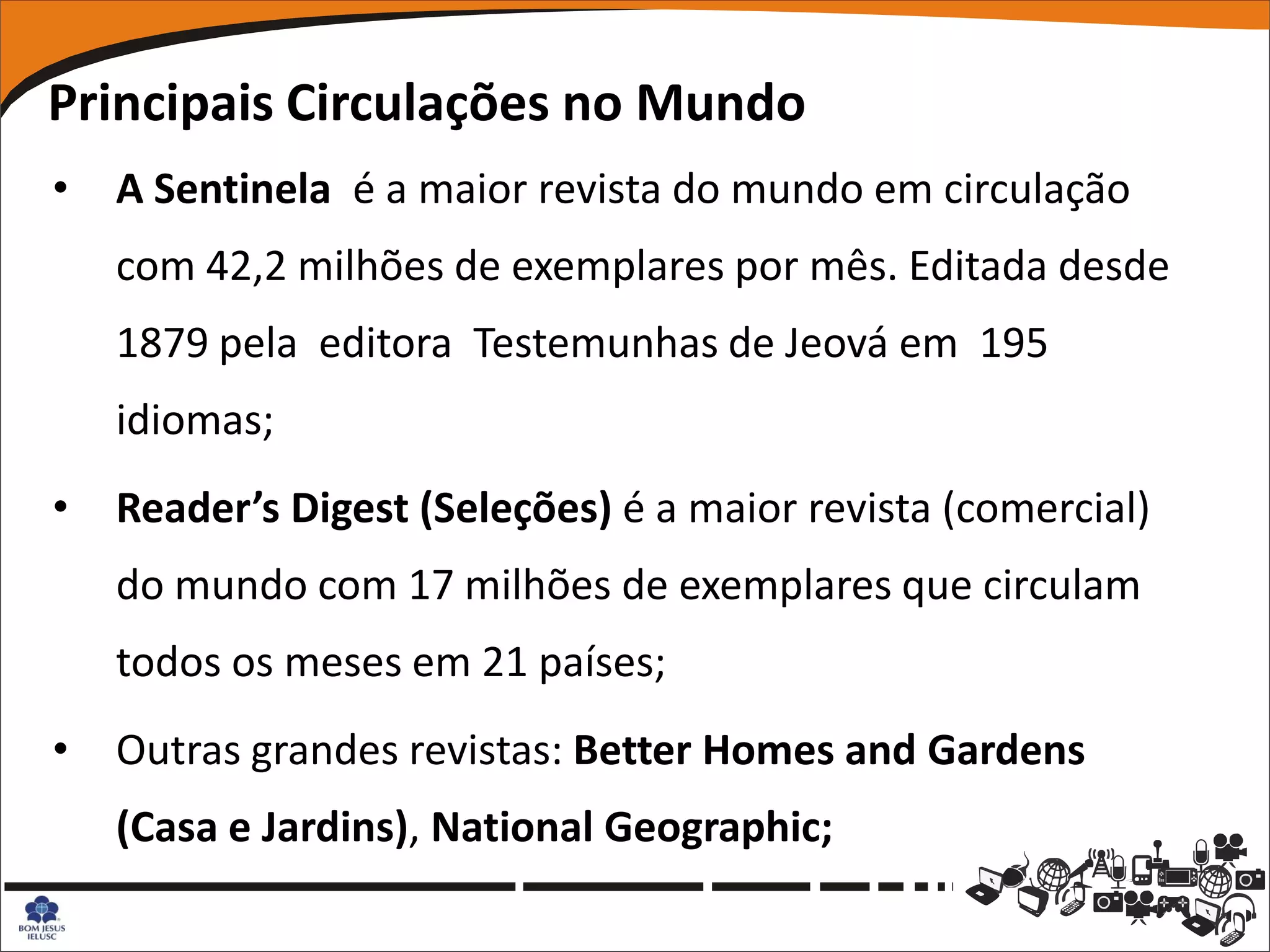 Principais Circulações no Mundo
•   A Sentinela é a maior revista do mundo em circulação
    com 42,2 milhões de exemplares por mês. Editada desde
    1879 pela editora Testemunhas de Jeová em 195
    idiomas;
•   Reader’s Digest (Seleções) é a maior revista (comercial)
    do mundo com 17 milhões de exemplares que circulam
    todos os meses em 21 países;
•   Outras grandes revistas: Better Homes and Gardens
    (Casa e Jardins), National Geographic;
 