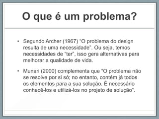 O que é um problema?

• Segundo Archer (1967) “O problema do design
  resulta de uma necessidade”. Ou seja, temos
  necessidades de “ter”, isso gera alternativas para
  melhorar a qualidade de vida.

• Munari (2000) complementa que “O problema não
  se resolve por si só; no entanto, contém já todos
  os elementos para a sua solução. É necessário
  conhecê-los e utilizá-los no projeto de solução”.
 