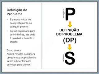 Definição do
Problema
• É a etapa inicial no
  desenvolvimento de
  qualquer projeto;
• Se faz necessária para
  definir limites, ate onde
  é possível ir durante o
  projeto;


Como coloca
Archer, “muitos designers
pensam que os problemas
foram suficientemente
definidos pelo cliente.”
 
