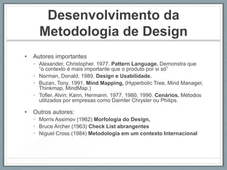 Desenvolvimento da
      Metodologia de Design
•   Autores importantes
    • Alexander, Christopher. 1977. Pattern Language. Demonstra que
      “o contexto é mais importante que o produto por si só”
    • Norman, Donald. 1989. Design e Usabilidade.
    • Buzan, Tony. 1991. Mind Mapping, (Hyperbolic Tree, Mind Manager,
      Thinkmap, MindMap.)
    • Tofler, Alvin; Kann, Hermann. 1977, 1980, 1990. Cenários. Métodos
      utilizados por empresas como Daimler Chrysler ou Philips.

•   Outros autores:
    • Morris Assimov (1962) Morfologia do Design,
    • Bruce Archer (1963) Check List abrangentes
    • Niguel Cross (1984) Metodologia em um contexto Internacional
 