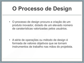 O Processo de Design

• O processo de design procura a criação de um
  produto inovador, dotado de um elevado número
  de caraterísticas valorizadas pelos usuários.



• A série de operações ou método de design é
  formada de valores objetivos que se tornam
  instrumentos de trabalho nas mãos do projetista.
 