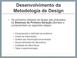 Desenvolvimento da
   Metodologia de Design
• Os primeiros métodos de design são chamados
  de Sistemas de Primeira Geração (Burdek) e
  compreendem as seguintes etapas


   •   Compreensão e definição do problema
   •   Coleta de informações
   •   Análise das informações encontradas
   •   Desenvolvimento de alternativas
   •   Avaliação de alternativas
   •   Teste e experimentação
 