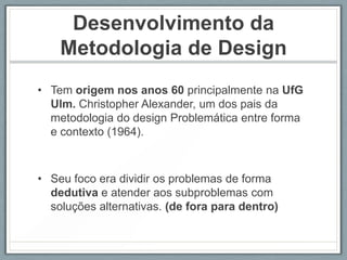 Desenvolvimento da
    Metodologia de Design
• Tem origem nos anos 60 principalmente na UfG
  Ulm. Christopher Alexander, um dos pais da
  metodologia do design Problemática entre forma
  e contexto (1964).



• Seu foco era dividir os problemas de forma
  dedutiva e atender aos subproblemas com
  soluções alternativas. (de fora para dentro)
 