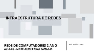 REDE DE COMPUTADORES 2 ANO Prof. Ricardo Santos
INFRAESTRUTURA DE REDES
AULA 06 – MODELO OSI E SUAS CAMADAS
 