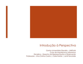 Introdução à Perspectiva
Centro Universitário Planalto – UNIPLAN
Curso de Arquitetura e Urbanismo
Disciplina – Desenho de Representação e Observação
Professores – Ana Cristina Castro | Carla Freitas | Jamil Tancrede
 