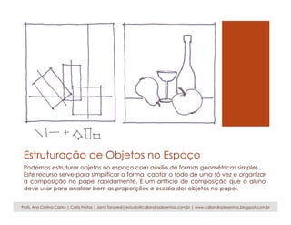 Estruturação de Objetos no Espaço
Podemos estruturar objetos no espaço com auxilio de formas geométricas simples.
Este recurso serve para simplificar a forma, captar o todo de uma só vez e organizar
a composição no papel rapidamente. É um artifício de composição que o aluno
deve usar para analisar bem as proporções e escala dos objetos no papel.
Profs. Ana Cristina Castro | Carla Freitas | Jamil Tancredi| estudio@caliandradesenhos.com.br | www.caliandradesenhos.blogspot.com.br
 