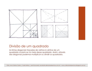 Divisão de um quadrado
As linhas diagonais traçadas de vértice à vértice de um
quadrado cruzam-se no meio desse quadrado. Assim, através
das diagonais podemos multiplicar ou dividir os quadrados.
Profs. Ana Cristina Castro | Carla Freitas | Jamil Tancredi| estudio@caliandradesenhos.com.br | www.caliandradesenhos.blogspot.com.br
 