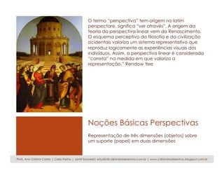 Noções Básicas Perspectivas
O termo “perspectiva” tem origem no latim
perspectare, significa “ver através”. A origem da
teoria da perspectiva linear vem do Renascimento.
O esquema perceptivo da filosofia e da civilização
ocidentais valoriza um sistema representativo que
reproduz logicamente as experiências visuais dos
indivíduos. Assim, a perspectiva linear é considerada
“correta” na medida em que valoriza a
representação.” Rendow Yee
Representação de três dimensões (objetos) sobre
um suporte (papel) em duas dimensões
Profs. Ana Cristina Castro | Carla Freitas | Jamil Tancredi| estudio@caliandradesenhos.com.br | www.caliandradesenhos.blogspot.com.br
 