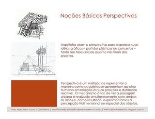Noções Básicas Perspectivas
Perspectiva é um método de representar a
maneira como os objetos se apresentam ao olho
humano em relação às suas posições e distâncias
relativas. O mecanismo ótico de ver a paisagem
urbana é realizado simultaneamente com ambos
os olhos e, como resultado, experimentamos a
percepção tridimensional ou espacial dos objetos.
Profs. Ana Cristina Castro | Carla Freitas | Jamil Tancredi| estudio@caliandradesenhos.com.br | www.caliandradesenhos.blogspot.com.br
Arquitetos usam a perspectiva para expressar suas
idéias gráficas – partidos plásticos ou conceitos –
tanto nas fases iniciais quanto nas finais dos
projetos.
 