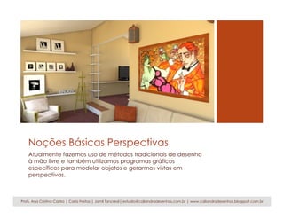 Noções Básicas Perspectivas
Atualmente fazemos uso de métodos tradicionais de desenho
à mão livre e também utilizamos programas gráficos
específicos para modelar objetos e gerarmos vistas em
perspectivas.
Profs. Ana Cristina Castro | Carla Freitas | Jamil Tancredi| estudio@caliandradesenhos.com.br | www.caliandradesenhos.blogspot.com.br
 