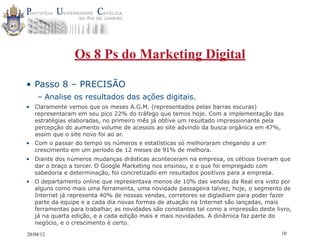 Os 8 Ps do Marketing Digital

• Passo 8 – PRECISÃO
    – Analise os resultados das ações digitais.
• Claramente vemos que os meses A.G.M. (representados pelas barras escuras)
  representaram em seu pico 22% do tráfego que temos hoje. Com a implementação das
  estratégias elaboradas, no primeiro mês já obtive um resultado impressionante pela
  percepção do aumento volume de acessos ao site advindo da busca orgânica em 47%,
  assim que o site novo foi ao ar.
• Com o passar do tempo os números e estatísticas só melhoraram chegando a um
  crescimento em um período de 12 meses de 91% de melhora.
• Diante dos números mudanças drásticas aconteceram na empresa, os céticos tiveram que
  dar o braço a torcer. O Google Marketing nos ensinou, e o que foi empregado com
  sabedoria e determinação, foi concretizado em resultados positivos para a empresa.
• O departamento online que representava menos de 10% das vendas da Real era visto por
  alguns como mais uma ferramenta, uma novidade passageira talvez, hoje, o segmento de
  Internet já representa 40% de nossas vendas, corretores se digladiam para poder fazer
  parte da equipe e a cada dia novas formas de atuação na Internet são lançadas, mais
  ferramentas para trabalhar, as novidades são constantes tal como a impressão deste livro,
  já na quarta edição, e a cada edição mais e mais novidades. A dinâmica faz parte do
  negócio, e o crescimento é certo.

20/04/12                                                                               10
 