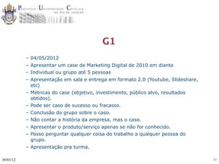 G1
           – 04/05/2012
           – Apresentar um case de Marketing Digital de 2010 em diante
           – Individual ou grupo até 5 pessoas
           – Apresentação em sala e entrega em formato 2.0 (Youtube, Slideshare,
             etc)
           – Métricas do case (objetivo, investimento, público alvo, resultados
             obtidos).
           – Pode ser caso de sucesso ou fracasso.
           – Conclusão do grupo sobre o caso.
           – Não contar a história da empresa, mas o caso.
           – Apresentar o produto/serviço apenas se não for conhecido.
           – Posso perguntar qualquer coisa do trabalho a qualquer pessoa do
             grupo.
           – Apresentação pra turma.

30/03/12                                                                           11
 