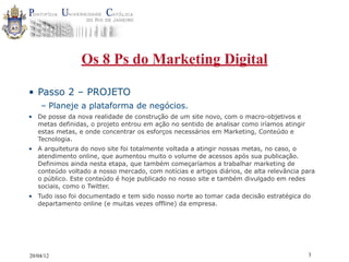 Os 8 Ps do Marketing Digital

• Passo 2 – PROJETO
    – Planeje a plataforma de negócios.
• De posse da nova realidade de construção de um site novo, com o macro-objetivos e
  metas definidas, o projeto entrou em ação no sentido de analisar como iríamos atingir
  estas metas, e onde concentrar os esforços necessários em Marketing, Conteúdo e
  Tecnologia.
• A arquitetura do novo site foi totalmente voltada a atingir nossas metas, no caso, o
  atendimento online, que aumentou muito o volume de acessos após sua publicação.
  Definimos ainda nesta etapa, que também começaríamos a trabalhar marketing de
  conteúdo voltado a nosso mercado, com notícias e artigos diários, de alta relevância para
  o público. Este conteúdo é hoje publicado no nosso site e também divulgado em redes
  sociais, como o Twitter.
• Tudo isso foi documentado e tem sido nosso norte ao tomar cada decisão estratégica do
  departamento online (e muitas vezes offline) da empresa.




20/04/12                                                                                  3
 