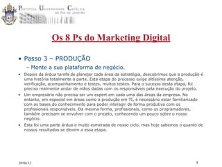 Os 8 Ps do Marketing Digital

• Passo 3 – PRODUÇÃO
    – Monte a sua plataforma de negócio.
• Depois da árdua tarefa de planejar cada área da estratégia, descobrimos que a produção é
  uma história totalmente a parte. Esta etapa do processo exige altíssima atenção,
  verificação, acompanhamento e testes, muitos testes. Para o sucesso desta etapa, foi
  preciso realmente andar de mãos dadas com os responsáveis pela execução do projeto.
• Um empresário não precisa ser um expert em cada uma das áreas da empresa. No
  entanto, em especial em áreas como a produção em TI, é necessário estar familiarizado
  com as bases do conhecimento para poder interagir de forma produtiva com os
  profissionais responsáveis. Da mesma forma, profissionais, como os programadores,
  também precisam se envolver com o projeto, conhecendo um pouco sobre o nosso
  negócio.
• Esta foi uma parte árdua e muito esmerada de nosso ciclo, mas hoje sabemos o quanto de
  nossos resultados se devem a essa etapa.




20/04/12                                                                              4
 