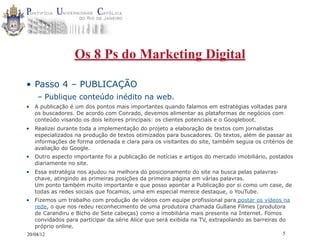 Os 8 Ps do Marketing Digital

• Passo 4 – PUBLICAÇÃO
     – Publique conteúdo inédito na web.
•   A publicação é um dos pontos mais importantes quando falamos em estratégias voltadas para
    os buscadores. De acordo com Conrado, devemos alimentar as plataformas de negócios com
    conteúdo visando os dois leitores principais: os clientes potenciais e o Googleboot.
•   Realizei durante toda a implementação do projeto a elaboração de textos com jornalistas
    especializados na produção de textos otimizados para buscadores. Os textos, além de passar as
    informações de forma ordenada e clara para os visitantes do site, também seguia os critérios de
    avaliação do Google.
•   Outro aspecto importante foi a publicação de notícias e artigos do mercado imobiliário, postados
    diariamente no site.
•   Essa estratégia nos ajudou na melhora do posicionamento do site na busca pelas palavras-
    chave, atingindo as primeiras posições da primeira página em várias palavras.
    Um ponto também muito importante e que posso apontar a Publicação por si como um case, de
    todas as redes sociais que focamos, uma em especial merece destaque, o YouTube.
•   Fizemos um trabalho com produção de vídeos com equipe profissional para postar os vídeos na
    rede, o que nos redeu reconhecimento de uma produtora chamada Gullane Filmes (produtora
    de Carandiru e Bicho de Sete cabeças) como a imobiliária mais presente na Internet. Fomos
    convidados para participar da série Alice que será exibida na TV, extrapolando as barreiras do
    próprio online.
20/04/12                                                                                        5
 