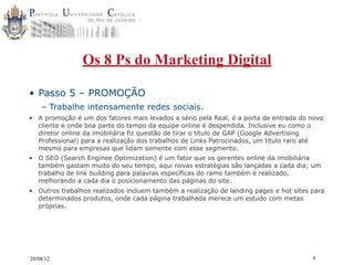 Os 8 Ps do Marketing Digital

• Passo 5 – PROMOÇÃO
    – Trabalhe intensamente redes sociais.
• A promoção é um dos fatores mais levados a sério pela Real, é a porta de entrada do novo
  cliente e onde boa parte do tempo da equipe online é despendida. Inclusive eu como o
  diretor online da imobiliária fiz questão de tirar o título de GAP (Google Advertising
  Professional) para a realização dos trabalhos de Links Patrocinados, um título raro até
  mesmo para empresas que lidam somente com esse segmento.
• O SEO (Search Enginee Optimization) é um fator que os gerentes online da imobiliária
  também gastam muito do seu tempo, aqui novas estratégias são lançadas a cada dia; um
  trabalho de link building para palavras específicas do ramo também é realizado,
  melhorando a cada dia o posicionamento das páginas do site.
• Outros trabalhos realizados incluem também a realização de landing pages e hot sites para
  determinados produtos, onde cada página trabalhada merece um estudo com metas
  próprias.




20/04/12                                                                               6
 