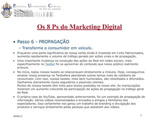 Os 8 Ps do Marketing Digital

• Passo 6 - PROPAGAÇÃO
    – Transforme o consumidor em veículo.
• Enquanto uma parte significativa de nossa verba ainda é investida em Links Patrocinados,
  aumenta rapidamente o volume de tráfego gerado por ações virais e de propagação.
• Uma importante mudança na condução das ações da Real em redes sociais, mais
  especificamente no Twitter foi se aproximar do conteúdo que nosso público realmente
  procura.
• No início, todos nossos tweets se relacionavam diretamente a imóveis. Hoje, conseguimos
  ampliar nossa presença na Twitosfera abordando outras temas mais do cotidiano do
  consumidor. Com isso, nossos tweets, mais bem humorados, são retwittados e difundidos.
  Ganhamos diariamente novos seguidores e possíveis clientes.
  Muitos de nossos tweets têm links para textos postados no nosso site. As mensurações
  mostram um aumento crescente da participação de ações de propagação no tráfego geral
  da Real.
• O próprio case do YouTube, apresentado anteriormente, foi um exemplo de propagação de
  informação. Vários vídeos recomendados e enviados a amigos e familiares dos
  espectadores. Isso certamente nos gerou um trabalho de branding e divulgação dos
  produtos e serviços diretamente pelas pessoas que assistiam aos vídeos.


20/04/12                                                                                7
 