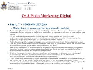 Os 8 Ps do Marketing Digital

• Passo 7 – PERSONALIZAÇÃO
     – Mantenha uma conversa com sua base de usuários.
•   A personalização entrou como uma organizadora da bagunça interna. Percebi que eu deveria enxergar a
    necessidade de cada envolvido na operação de atendimento. A identificação do cliente foi uma dos principais
    pontos.
•   Um dos sistemas desenvolvidos pela imobiliária (o chat online), mostra para o corretor, qual
    empreendimento o cliente está olhando no site. Isso personaliza o atendimento, pois o corretor já fica
    preparado para passar as informações que o cliente provavelmente procura.
•   Porém, havia um problema de personalização no seguinte sentido: quando um cliente antigo retornava ao
    chat, era motivo de discordância entre os corretores, para saber de quem de fato deveria dar andamento ao
    atendimento do cliente, já que ora um atendente teclava, ora outro.
•   Para corrigir o problema, foi implementado um dispositivo que distingue se aquele determinado cliente já
    esteve em contato, e o sistema automaticamente direciona o cliente para o corretor que já havia feito o
    atendimento anteriormente, evitando eventuais transtornos.
•   Email de clientes espalhados em diversos locais foram unificados e personalizados. Como instruído pelo
    autor do Google Marketing, não havia sentido enviar um email marketing de um determinado
    empreendimento para uma pessoa que queria outro tipo de produto.
•   Como aumentamos o campo de abrangência de contato com o cliente, nessa etapa coube fazer a separação
    dos clientes entre os que queriam assinar uma newsletter, os que conversaram online com nossos
    corretores, os que enviaram-nos emails, os cadastrados nos nossos plantões de venda, enfim, a organização
    e segmentação foi fundamental para a efetividade da utilização do nosso banco de dados.


20/04/12                                                                                                     8
 