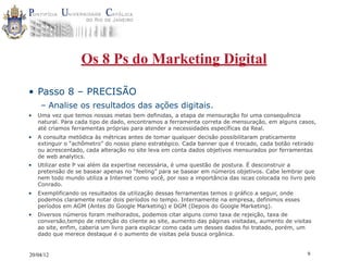 Os 8 Ps do Marketing Digital

• Passo 8 – PRECISÃO
     – Analise os resultados das ações digitais.
•   Uma vez que temos nossas metas bem definidas, a etapa de mensuração foi uma consequência
    natural. Para cada tipo de dado, encontramos a ferramenta correta de mensuração, em alguns casos,
    até criamos ferramentas próprias para atender a necessidades específicas da Real.
•   A consulta metódica às métricas antes de tomar qualquer decisão possibilitaram praticamente
    extinguir o “achômetro” do nosso plano estratégico. Cada banner que é trocado, cada botão retirado
    ou acrescentado, cada alteração no site leva em conta dados objetivos mensurados por ferramentas
    de web analytics.
•   Utilizar este P vai além da expertise necessária, é uma questão de postura. É desconstruir a
    pretensão de se basear apenas no “feeling” para se basear em números objetivos. Cabe lembrar que
    nem todo mundo utiliza a Internet como você, por isso a importância das iscas colocada no livro pelo
    Conrado.
•   Exemplificando os resultados da utilização dessas ferramentas temos o gráfico a seguir, onde
    podemos claramente notar dois períodos no tempo. Internamente na empresa, definimos esses
    períodos em AGM (Antes do Google Marketing) e DGM (Depois do Google Marketing).
•   Diversos números foram melhorados, podemos citar alguns como taxa de rejeição, taxa de
    conversão,tempo de retenção do cliente ao site, aumento das páginas visitadas, aumento de visitas
    ao site, enfim, caberia um livro para explicar como cada um desses dados foi tratado, porém, um
    dado que merece destaque é o aumento de visitas pela busca orgânica.


20/04/12                                                                                             9
 