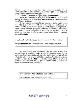 2
forem separadas, o sentido da primeira oração ficará
comprometido:“quem confessa, confessa algo” – e a segunda
oração apresenta essa informação.
O termo “a mentira” é objeto direto de confessou.
A oração “que mentiu” é objeto de confessou : essa oração
ligada à primeira é chamada de subordinada – ela apresenta
uma função sintática.
E, no terceiro exemplo, foi acrescentada uma oração, mas
que não exerce função sintática em relação às outras...ela é
independente: a prova disso é que podemos separá-la do período ,
sem causar nenhum prejuízo sintático ou mesmo semântico.
Coloque um ponto final entre a segunda e a terceira oração e
confirme essa independência: neste caso, a oração será chamada
de coordenada.
Oração subordinada: dependente – exerce função sintática.
Oração coordenada: independente – sem função sintática.
Reconhecidas essas diferenças básicas entre as orações,
passaremos a analisar cada grupo. As coordenadas, nosso
primeiro objeto de estudo, são caracterizadas pela independência
sintática; dispõem-se uma ao lado de outra, classificam-se como
Assindéticas ou Sindéticas, tendo como diferença única a
presença de uma conjunção (ou chamado sindeto, palavra de
origem grega que significa união).
1.Coordenadas Assindéticas: sem sindeto.
Ele entrou na sala, sentou-se, nada falou.
 