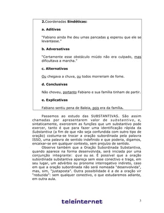 3
2.Coordenadas Sindéticas:
a. Aditivas
“Fabiano ainda lhe deu umas pancadas e esperou que ele se
levantasse.”
b. Adversativas
“Certamente esse obstáculo miúdo não era culpado, mas
dificultava a marcha.”
c. Alternativas
Ou chegava a chuva, ou todos morreriam de fome.
d. Conclusivas
Não choveu, portanto Fabiano e sua família tinham de partir.
e. Explicativas
Fabiano sentiu pena de Baleia, pois era da família.
Passemos ao estudo das SUBSTANTIVAS. São assim
chamadas por apresentarem valor de substantivo, e,
sintaticamente, exercerem as funções que um substantivo pode
exercer, tanto é que para fazer uma identificação rápida da
Substantiva (a fim de que não seja confundida com outro tipo de
oração) costuma-se trocar a oração subordinada pela palavra
ISSO, uma palavra de sentido indefinido e que poderia, digamos,
encaixar-se em qualquer contexto, sem prejuízo de sentido.
Observe também que a Oração Subordinada Substantiva,
quando aparece na forma desenvolvida, será iniciada por uma
conjunção integrante: que ou se. É possível que a oração
subordinada substantiva apareça sem esse conectivo e traga, em
seu lugar, um advérbio ou pronome interrogativo indireto, caso
em que a oração subordinada não será nomeada “desenvolvida”,
mas, sim, “justaposta”. Outra possibilidade é a de a oração vir
“reduzida”: sem qualquer conectivo, o que estudaremos adiante,
em outra aula.
 