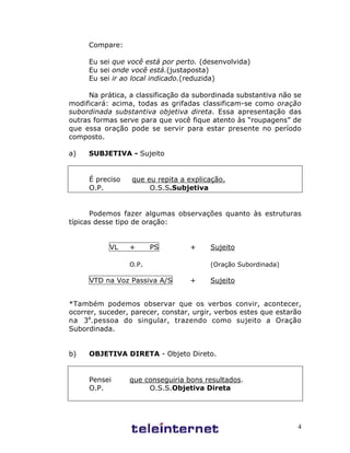 4
Compare:
Eu sei que você está por perto. (desenvolvida)
Eu sei onde você está.(justaposta)
Eu sei ir ao local indicado.(reduzida)
Na prática, a classificação da subordinada substantiva não se
modificará: acima, todas as grifadas classificam-se como oração
subordinada substantiva objetiva direta. Essa apresentação das
outras formas serve para que você fique atento às “roupagens” de
que essa oração pode se servir para estar presente no período
composto.
a) SUBJETIVA - Sujeito
É preciso que eu repita a explicação.
O.P. O.S.S.Subjetiva
Podemos fazer algumas observações quanto às estruturas
típicas desse tipo de oração:
VL + PS + Sujeito
O.P. (Oração Subordinada)
VTD na Voz Passiva A/S + Sujeito
*Também podemos observar que os verbos convir, acontecer,
ocorrer, suceder, parecer, constar, urgir, verbos estes que estarão
na 3a
.pessoa do singular, trazendo como sujeito a Oração
Subordinada.
b) OBJETIVA DIRETA - Objeto Direto.
Pensei que conseguiria bons resultados.
O.P. O.S.S.Objetiva Direta
 