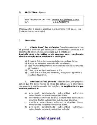 6
f) APOSITIVA - Aposto.
Seus fãs pediram um favor: que ele autografasse o livro.
O.P. O.S.S.Apositiva
Observação: a oração apositiva normalmente virá após : ou –
(dois pontos ou travessão).
3. Exercícios
1. (Santa Casa) Por definição, “oração coordenada que
se prende à anterior por conectivo é denominada sindética e é
classificada pelo nome da conjunção que a encabeça”.
Assinale uma alternativa onde aparece uma coordenada
sindética explicativa, conforme a definição:
a) A casaca dele estava remendada, mas estava limpa.
b) Ambos se amavam, contudo não se falavam.
c) Todo mundo trabalhando: ou varrendo o chão ou lavando
as vidraças.
d) Chora, que as lágrimas lavam a dor.
e) O time ora atacava, ora defendia, e no placar aparecia o
resultado favorável.
2. (Mackenzie) No período “Sabe-se que Jacó propôs a
Labão que lhe desse todos os filhos das cabras...”, a alternativa
que contém a análise correta das orações, na seqüência em que
vêm no período, é:
a) principal; subordinada substantiva subjetiva,
subordinada substantiva objetiva direta.
b) coordenada sindética aditiva; subordinada substantiva
objetiva direta; subordinada substantiva apositiva.
c) absoluta; subordinada substantiva objetiva direta;
subordinada substantiva objetiva direta.
d) principal; subordinada substantiva subjetiva;
subordinada substantiva objetiva indireta.
 
