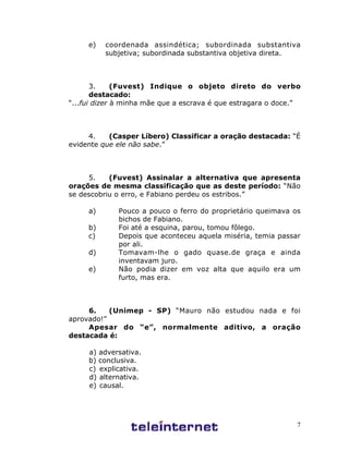 7
e) coordenada assindética; subordinada substantiva
subjetiva; subordinada substantiva objetiva direta.
3. (Fuvest) Indique o objeto direto do verbo
destacado:
“...fui dizer à minha mãe que a escrava é que estragara o doce.”
4. (Casper Líbero) Classificar a oração destacada: “É
evidente que ele não sabe.”
5. (Fuvest) Assinalar a alternativa que apresenta
orações de mesma classificação que as deste período: “Não
se descobriu o erro, e Fabiano perdeu os estribos.”
a) Pouco a pouco o ferro do proprietário queimava os
bichos de Fabiano.
b) Foi até a esquina, parou, tomou fôlego.
c) Depois que aconteceu aquela miséria, temia passar
por ali.
d) Tomavam-lhe o gado quase.de graça e ainda
inventavam juro.
e) Não podia dizer em voz alta que aquilo era um
furto, mas era.
6. (Unimep - SP) “Mauro não estudou nada e foi
aprovado!”
Apesar do “e”, normalmente aditivo, a oração
destacada é:
a) adversativa.
b) conclusiva.
c) explicativa.
d) alternativa.
e) causal.
 
