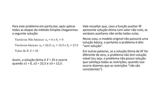 Para este problema em particular, após aplicar
todas as etapas do método Simplex chegaremos
a seguinte solução:
Assim, a solução ótima é 𝑍 = 35 e ocorre
quando 𝑥1 = 0, 𝑥2 = 22,5 e 𝑥3 = 12,5.
Vale ressaltar que, caso a função auxiliar 𝑊
apresente solução ótima com valor não nulo, as
variáveis auxiliares não serão todas nulas.
Nesse caso, o modelo original não possuirá uma
solução básica, e portanto o problema é dito
“sem solução”.
Em outras palavras, se a solução ótima de 𝑊 for
diferente de zero, o problema não tem solução
viável (ou seja, o problema não possui solução
que satisfaça todas as restrições; quando isso
ocorre dizemos que as restrições “não são
consistentes”).
 