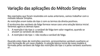 Variação das aplicações do Método Simplex
Nos exemplos que foram resolvidos em aulas anteriores, vamos trabalhar com o
método tabular Simplex.
As restrições eram todas do tipo ≤ com os termos da direita positivos.
O acréscimo das variáveis de folga fornece nesse caso uma solução básica inicial.
Veremos agora os demais tipos:
1. A restrição é do tipo ≥: a variável de folga tem valor negativo, quando se
anulam as variáveis de decisão.
2. A restrição é do tipo =: não receba a variável de folga.
Quando estes tipos de restrições ocorrem, acrescentamos variáveis auxiliares 𝑎𝑖
com formação de um novo modelo. A solução básica inicial do novo modelo é
formada pelas variáveis de folga das restrições do tipo ≤ e pelas variáveis auxiliares
𝑎𝑖 .
 