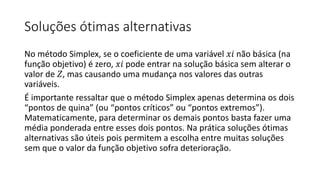 Soluções ótimas alternativas
No método Simplex, se o coeficiente de uma variável 𝑥𝑖 não básica (na
função objetivo) é zero, 𝑥𝑖 pode entrar na solução básica sem alterar o
valor de 𝑍, mas causando uma mudança nos valores das outras
variáveis.
É importante ressaltar que o método Simplex apenas determina os dois
“pontos de quina” (ou “pontos críticos” ou “pontos extremos”).
Matematicamente, para determinar os demais pontos basta fazer uma
média ponderada entre esses dois pontos. Na prática soluções ótimas
alternativas são úteis pois permitem a escolha entre muitas soluções
sem que o valor da função objetivo sofra deterioração.
 
