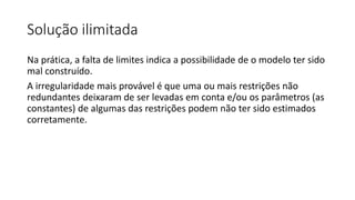 Solução ilimitada
Na prática, a falta de limites indica a possibilidade de o modelo ter sido
mal construído.
A irregularidade mais provável é que uma ou mais restrições não
redundantes deixaram de ser levadas em conta e/ou os parâmetros (as
constantes) de algumas das restrições podem não ter sido estimados
corretamente.
 