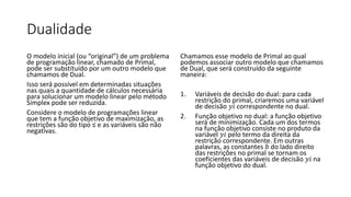 Dualidade
O modelo inicial (ou “original”) de um problema
de programação linear, chamado de Primal,
pode ser substituído por um outro modelo que
chamamos de Dual.
Isso será possível em determinadas situações
nas quais a quantidade de cálculos necessária
para solucionar um modelo linear pelo método
Simplex pode ser reduzida.
Considere o modelo de programações linear
que tem a função objetivo de maximização, as
restrições são do tipo ≤ e as variáveis são não
negativas.
Chamamos esse modelo de Primal ao qual
podemos associar outro modelo que chamamos
de Dual, que será construído da seguinte
maneira:
1. Variáveis de decisão do dual: para cada
restrição do primal, criaremos uma variável
de decisão 𝑦𝑖 correspondente no dual.
2. Função objetivo no dual: a função objetivo
será de minimização. Cada um dos termos
na função objetivo consiste no produto da
variável 𝑦𝑖 pelo termo da direita da
restrição correspondente. Em outras
palavras, as constantes 𝑏 do lado direito
das restrições no primal se tornam os
coeficientes das variáveis de decisão 𝑦𝑖 na
função objetivo do dual.
 