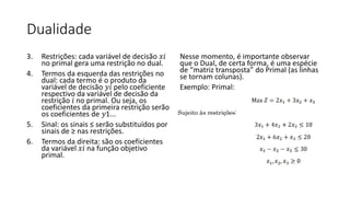 Dualidade
3. Restrições: cada variável de decisão 𝑥𝑖
no primal gera uma restrição no dual.
4. Termos da esquerda das restrições no
dual: cada termo é o produto da
variável de decisão 𝑦𝑖 pelo coeficiente
respectivo da variável de decisão da
restrição 𝑖 no primal. Ou seja, os
coeficientes da primeira restrição serão
os coeficientes de 𝑦1...
5. Sinal: os sinais ≤ serão substituídos por
sinais de ≥ nas restrições.
6. Termos da direita: são os coeficientes
da variável 𝑥𝑖 na função objetivo
primal.
Nesse momento, é importante observar
que o Dual, de certa forma, é uma espécie
de “matriz transposta” do Primal (as linhas
se tornam colunas).
Exemplo: Primal:
 